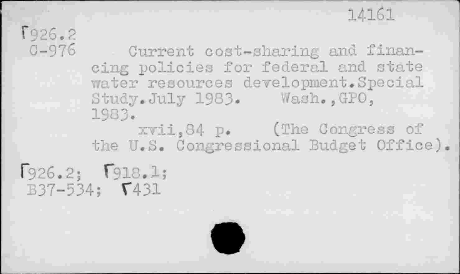 ﻿14161
F926.2
G-976
Current cost-sharing and financing policies for federal and state water resources development.Special Study.July 1983» Wash.,GPO, 1983.
xvii,84 p. (The Congress of the U.S. Congressional Budget Office).
F926.2; f918.1;
B37-534; T431